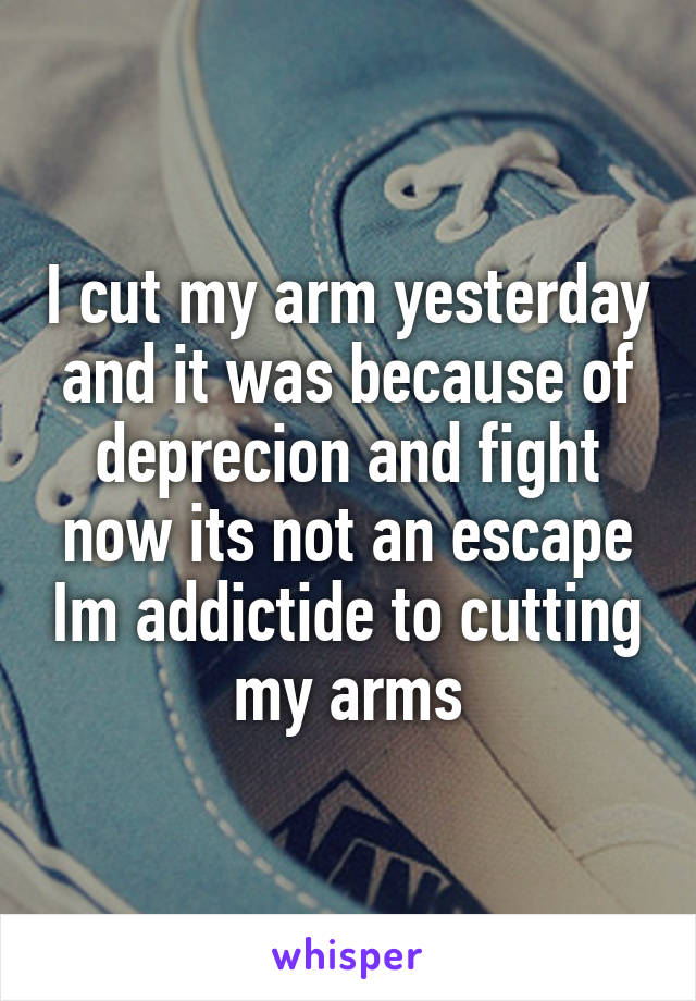 I cut my arm yesterday and it was because of deprecion and fight now its not an escape Im addictide to cutting my arms