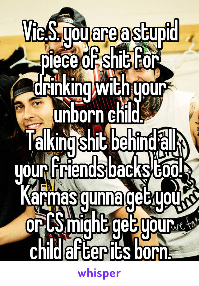 Vic.S. you are a stupid piece of shit for drinking with your unborn child. 
Talking shit behind all your friends backs too! 
Karmas gunna get you or CS might get your child after its born.