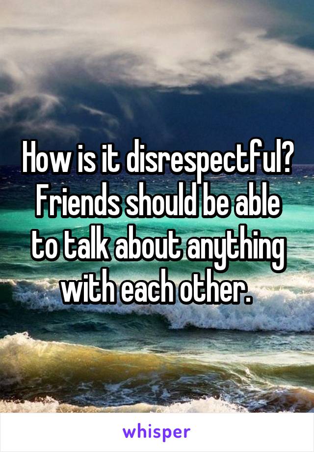 How is it disrespectful? Friends should be able to talk about anything with each other. 