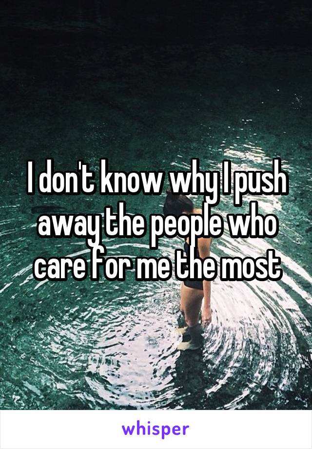 I don't know why I push away the people who care for me the most