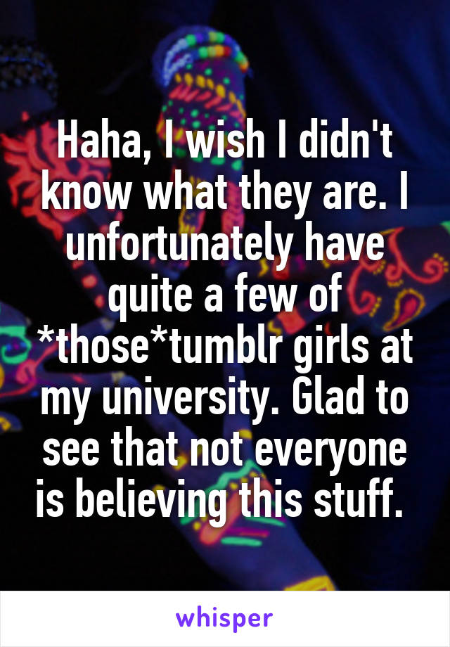 Haha, I wish I didn't know what they are. I unfortunately have quite a few of *those*tumblr girls at my university. Glad to see that not everyone is believing this stuff. 