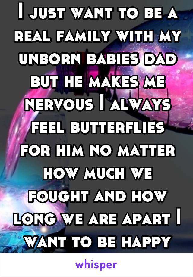 I just want to be a real family with my unborn babies dad but he makes me nervous I always feel butterflies for him no matter how much we fought and how long we are apart I want to be happy with him 