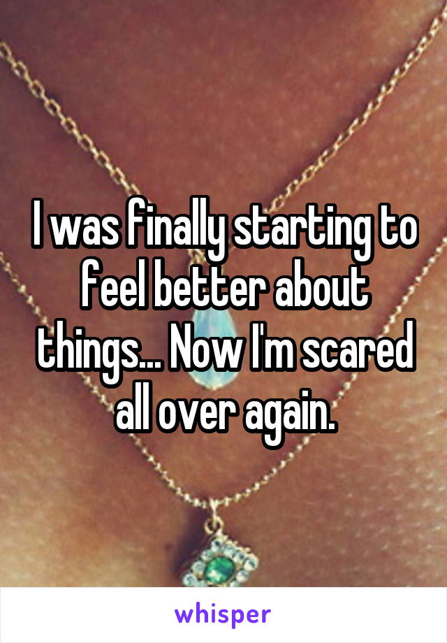 I was finally starting to feel better about things... Now I'm scared all over again.