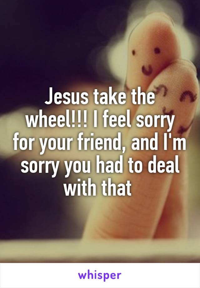 Jesus take the wheel!!! I feel sorry for your friend, and I'm sorry you had to deal with that 