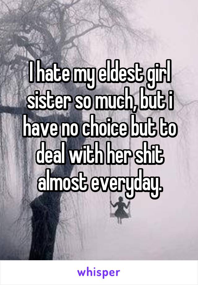 I hate my eldest girl sister so much, but i have no choice but to deal with her shit almost everyday.
