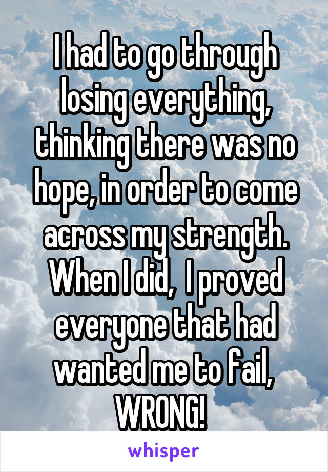 I had to go through losing everything, thinking there was no hope, in order to come across my strength. When I did,  I proved everyone that had wanted me to fail,  WRONG!  