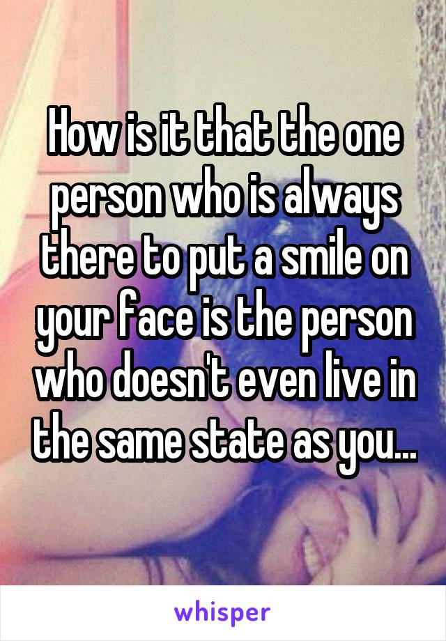 How is it that the one person who is always there to put a smile on your face is the person who doesn't even live in the same state as you... 