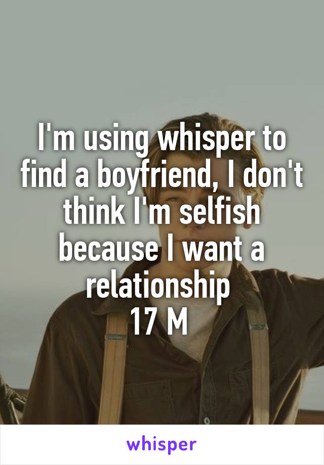 I'm using whisper to find a boyfriend, I don't think I'm selfish because I want a relationship 
17 M 