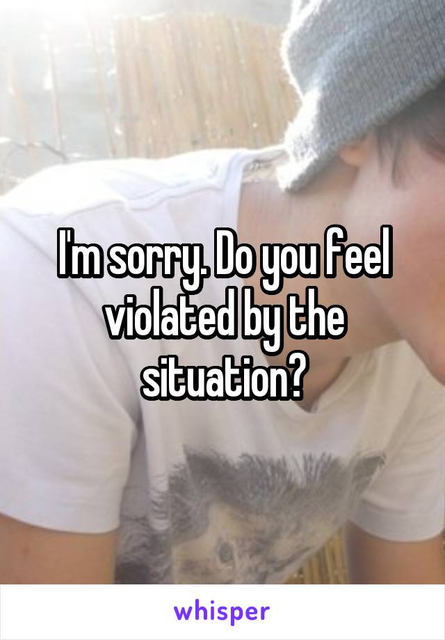 I'm sorry. Do you feel violated by the situation?