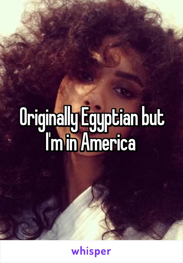 Originally Egyptian but I'm in America 
