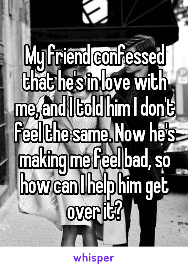 My friend confessed that he's in love with me, and I told him I don't feel the same. Now he's making me feel bad, so how can I help him get over it?