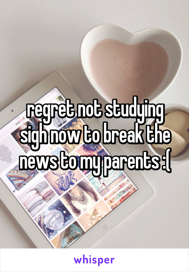 regret not studying sigh now to break the news to my parents :(