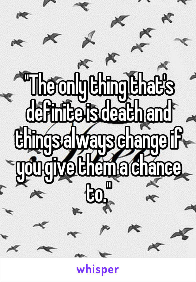 "The only thing that's definite is death and things always change if you give them a chance to."