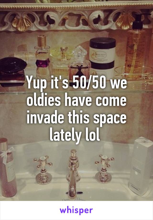 Yup it's 50/50 we oldies have come invade this space lately lol 