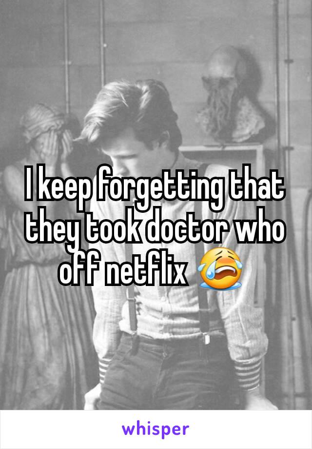 I keep forgetting that they took doctor who off netflix 😭 