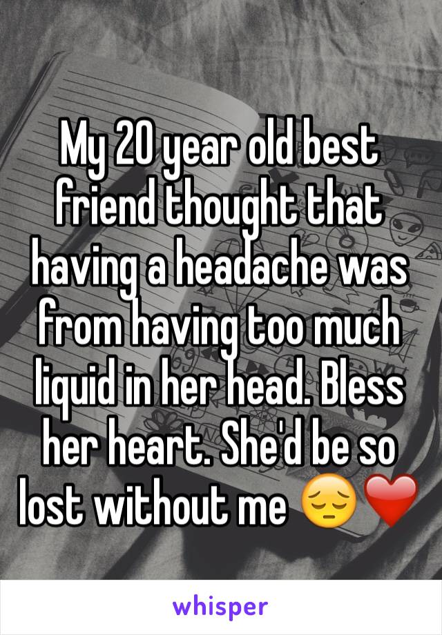 My 20 year old best friend thought that having a headache was from having too much liquid in her head. Bless her heart. She'd be so lost without me 😔❤️