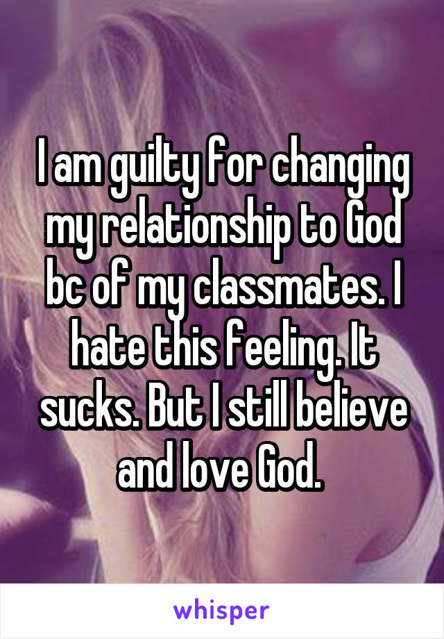 I am guilty for changing my relationship to God bc of my classmates. I hate this feeling. It sucks. But I still believe and love God. 