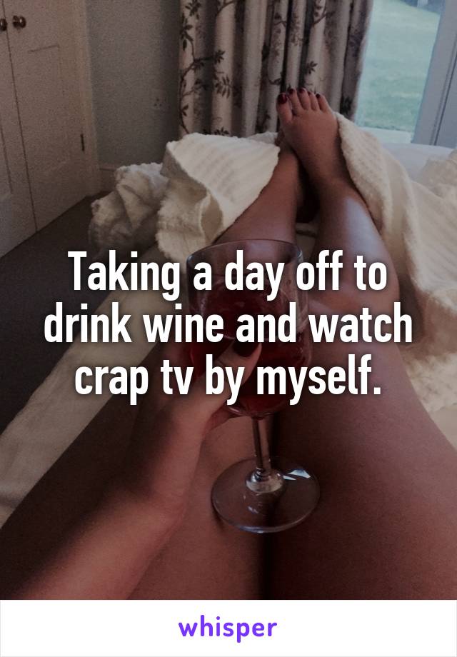 Taking a day off to drink wine and watch crap tv by myself.