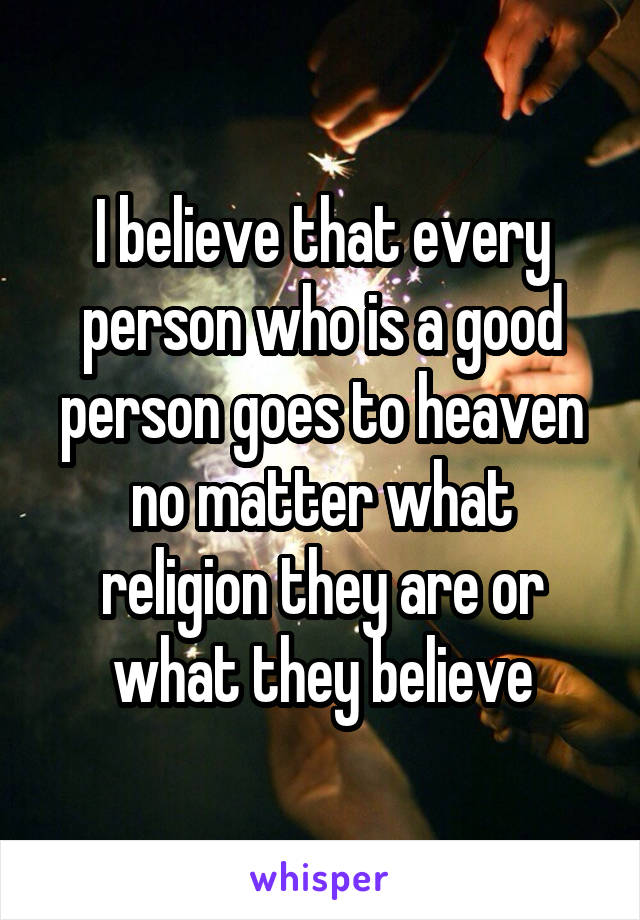 I believe that every person who is a good person goes to heaven no matter what religion they are or what they believe