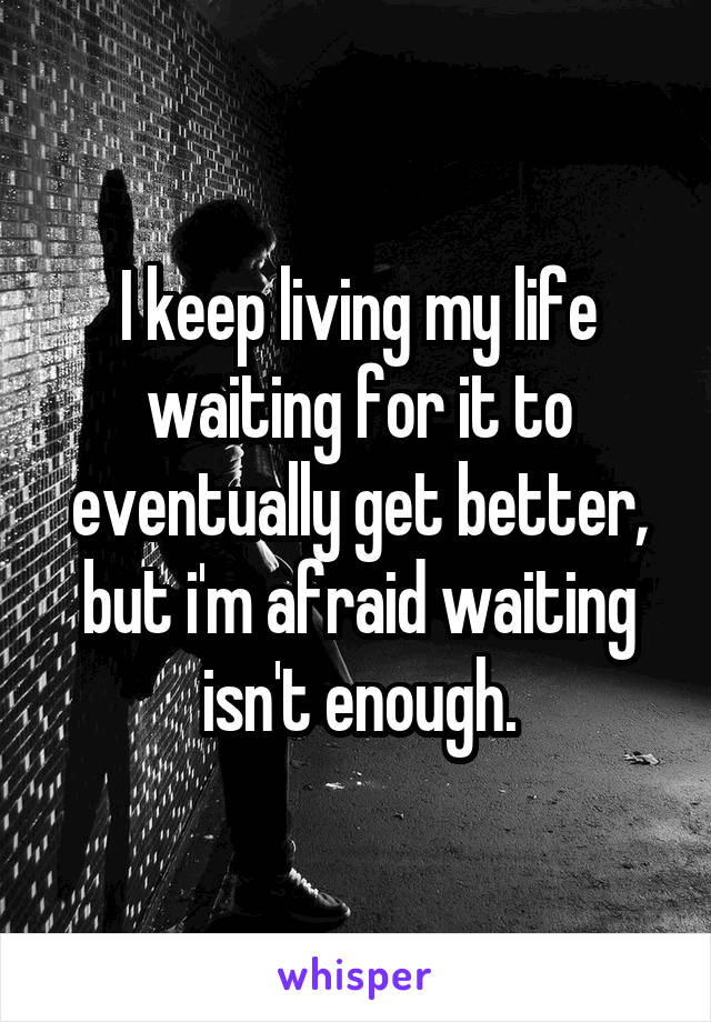 I keep living my life waiting for it to eventually get better, but i'm afraid waiting isn't enough.