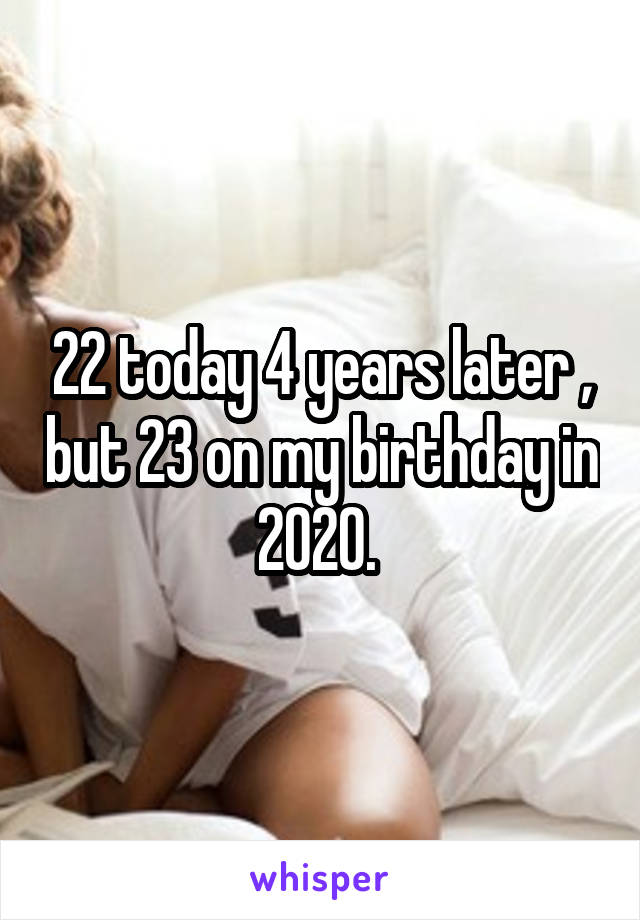 22 today 4 years later , but 23 on my birthday in 2020. 