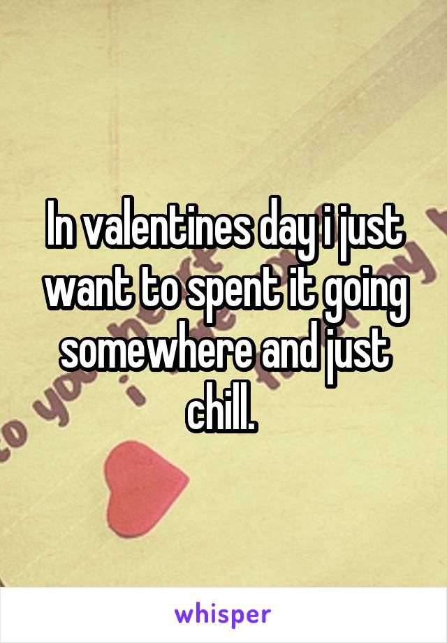 In valentines day i just want to spent it going somewhere and just chill. 