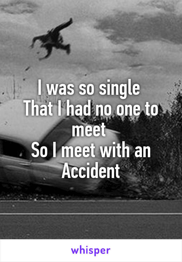 I was so single 
That I had no one to meet 
So I meet with an Accident