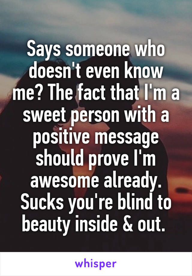 Says someone who doesn't even know me? The fact that I'm a sweet person with a positive message should prove I'm awesome already. Sucks you're blind to beauty inside & out. 