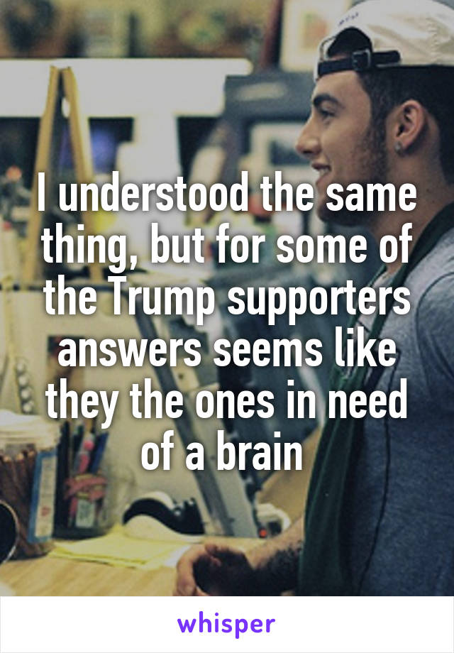 I understood the same thing, but for some of the Trump supporters answers seems like they the ones in need of a brain 