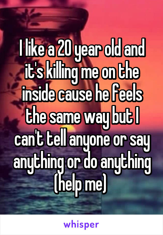 I like a 20 year old and it's killing me on the inside cause he feels the same way but I can't tell anyone or say anything or do anything (help me) 