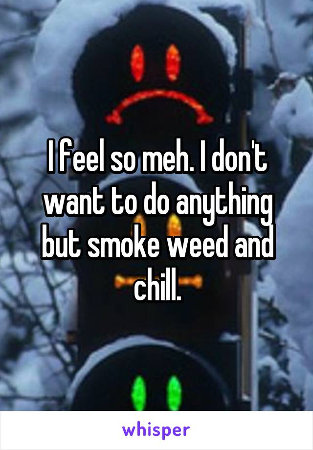 I feel so meh. I don't want to do anything but smoke weed and chill.