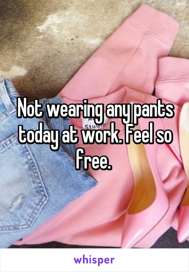 Not wearing any pants today at work. Feel so free. 