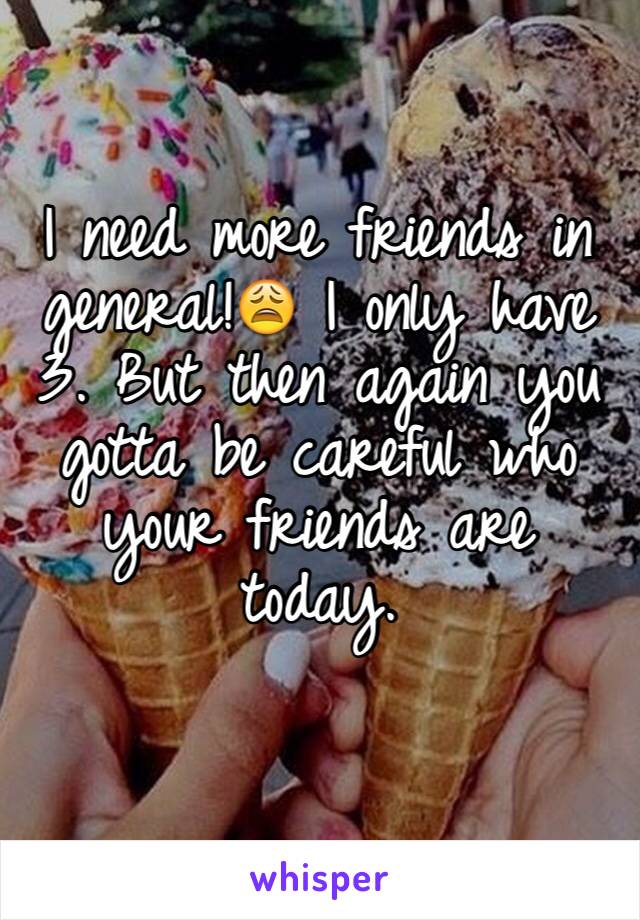 I need more friends in general!😩 I only have 3. But then again you gotta be careful who your friends are today.
