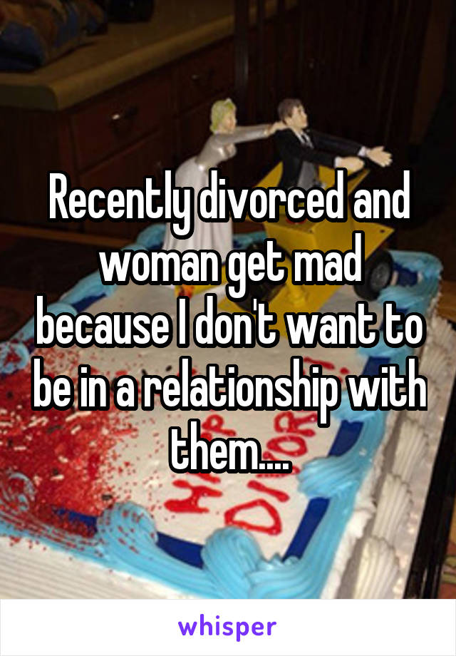 Recently divorced and woman get mad because I don't want to be in a relationship with them....