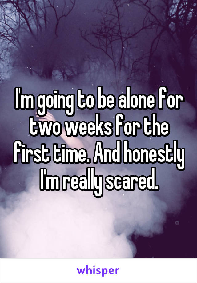 I'm going to be alone for two weeks for the first time. And honestly I'm really scared.