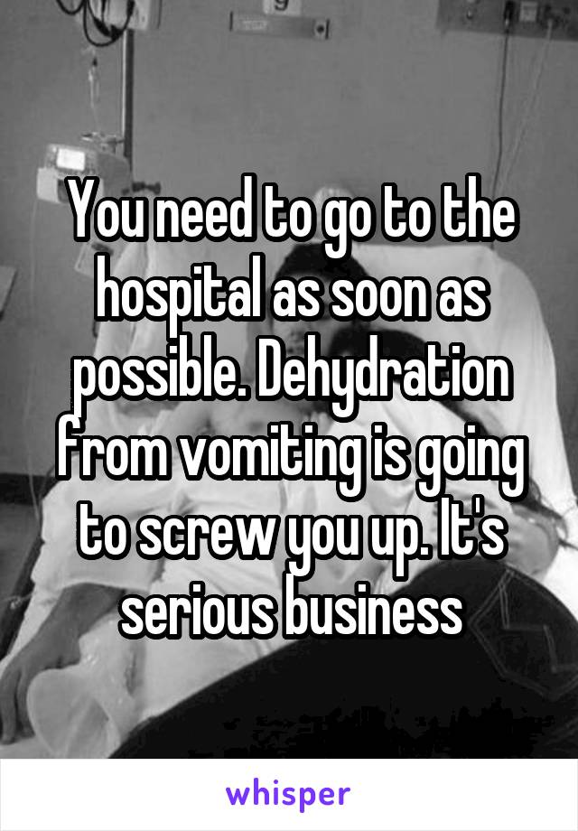 You need to go to the hospital as soon as possible. Dehydration from vomiting is going to screw you up. It's serious business