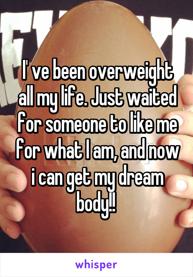 I' ve been overweight all my life. Just waited for someone to like me for what I am, and now i can get my dream body!! 