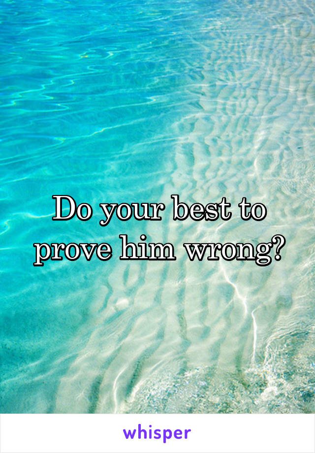 Do your best to prove him wrong?