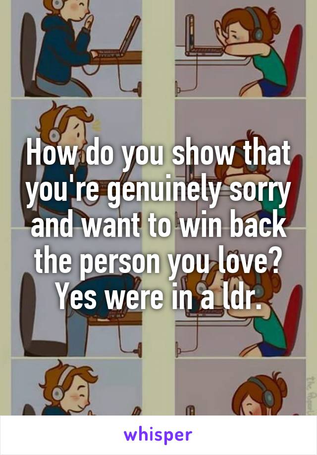 How do you show that you're genuinely sorry and want to win back the person you love? Yes were in a ldr.