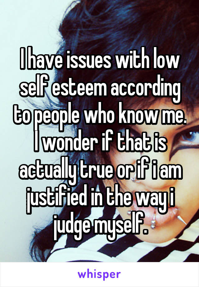 I have issues with low self esteem according to people who know me. I wonder if that is actually true or if i am justified in the way i judge myself.
