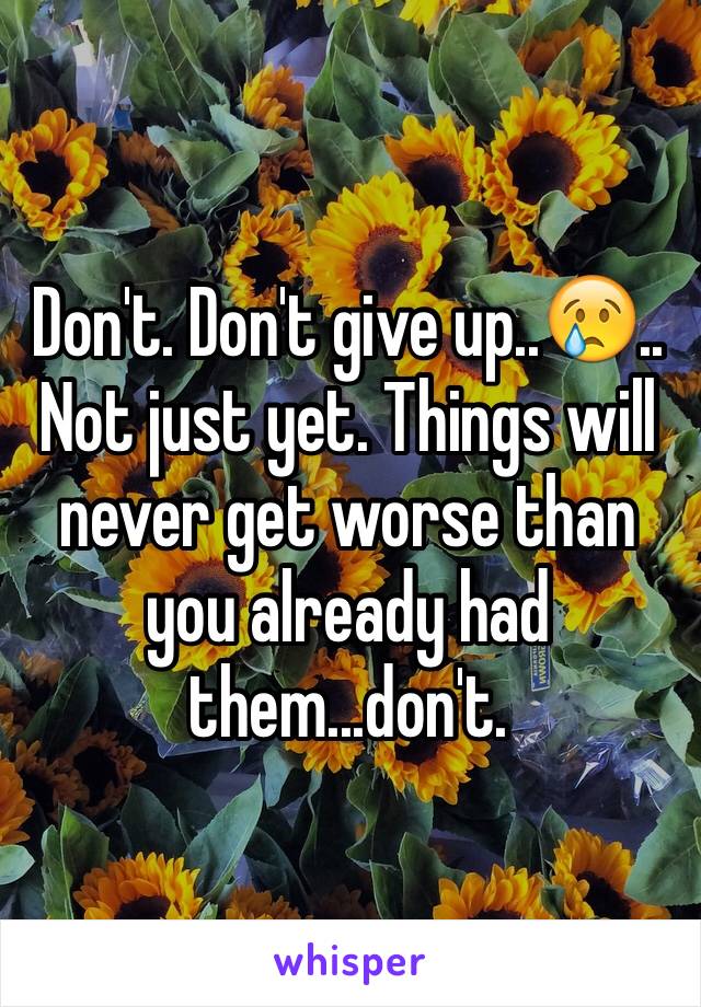 Don't. Don't give up..😢.. Not just yet. Things will never get worse than you already had them...don't.