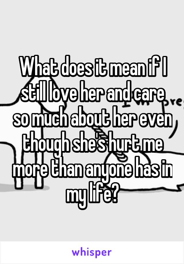 What does it mean if I still love her and care so much about her even though she's hurt me more than anyone has in my life?