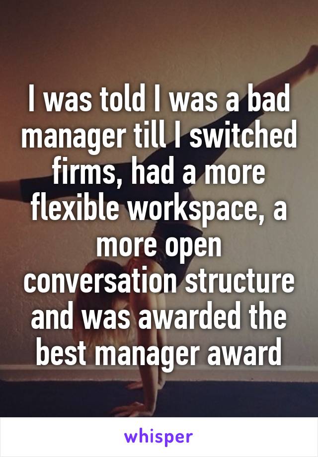 I was told I was a bad manager till I switched firms, had a more flexible workspace, a more open conversation structure and was awarded the best manager award
