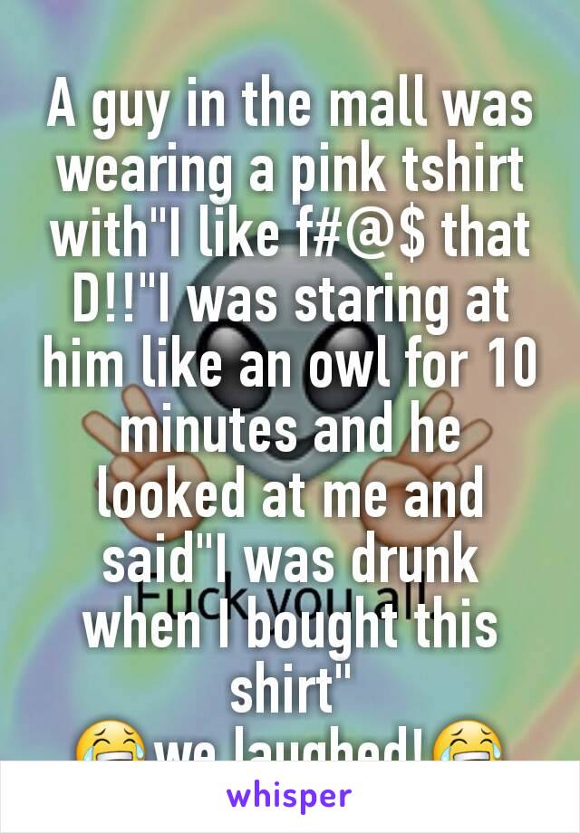 A guy in the mall was wearing a pink tshirt with"I like f#@$ that D!!"I was staring at him like an owl for 10 minutes and he looked at me and said"I was drunk when I bought this shirt"
😂we laughed!😂