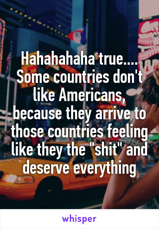 Hahahahaha true.... Some countries don't like Americans, because they arrive to those countries feeling like they the "shit" and deserve everything