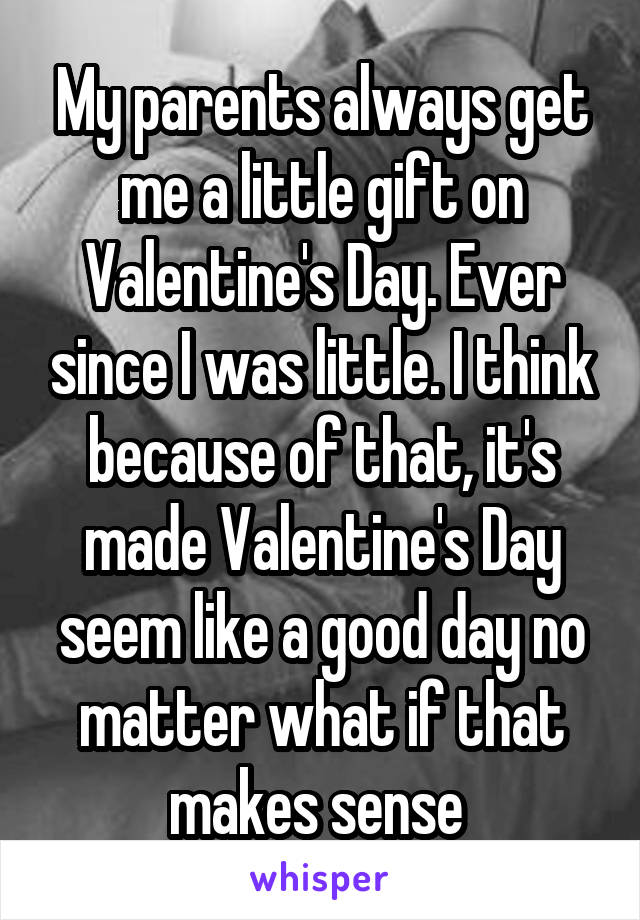 My parents always get me a little gift on Valentine's Day. Ever since I was little. I think because of that, it's made Valentine's Day seem like a good day no matter what if that makes sense 