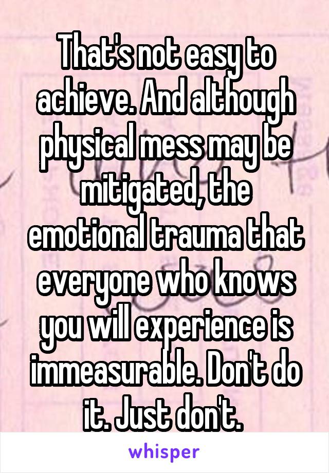 That's not easy to achieve. And although physical mess may be mitigated, the emotional trauma that everyone who knows you will experience is immeasurable. Don't do it. Just don't. 