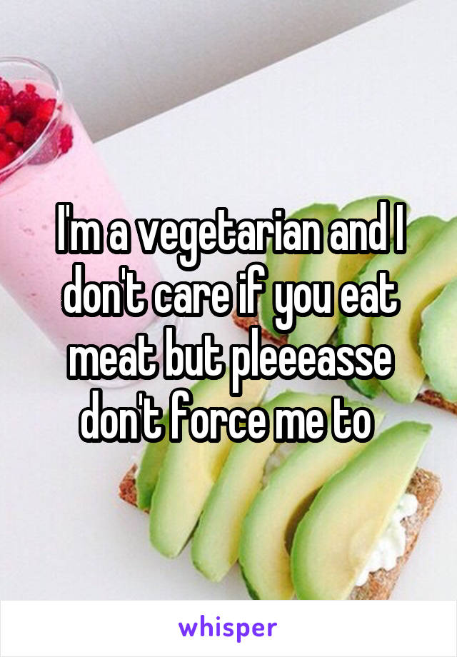 I'm a vegetarian and I don't care if you eat meat but pleeeasse don't force me to 