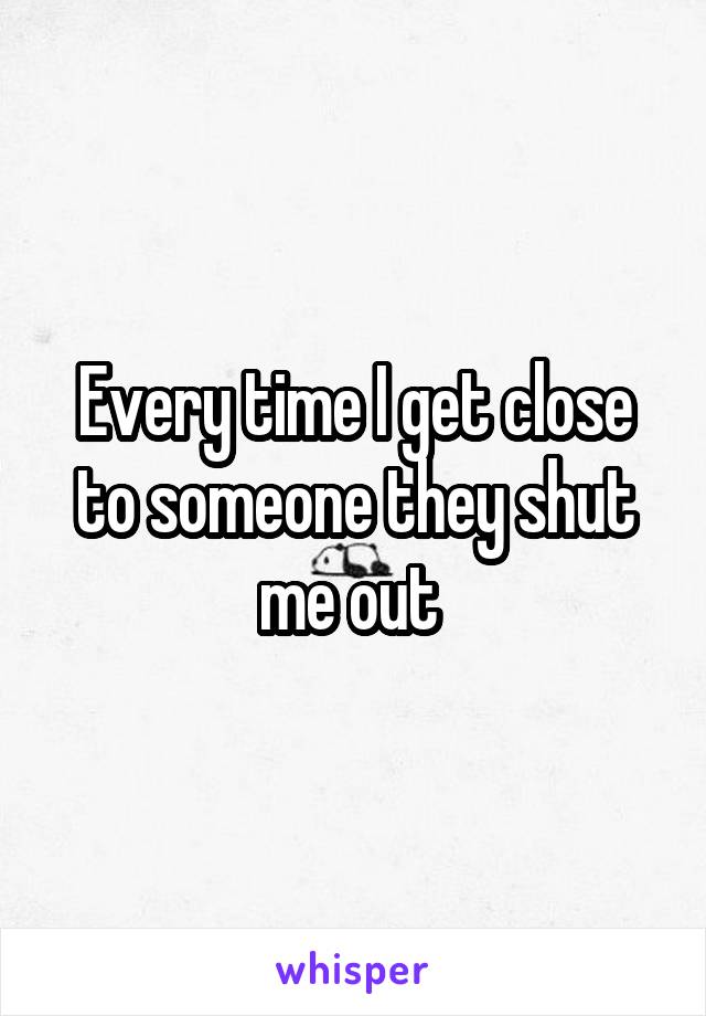 Every time I get close to someone they shut me out 
