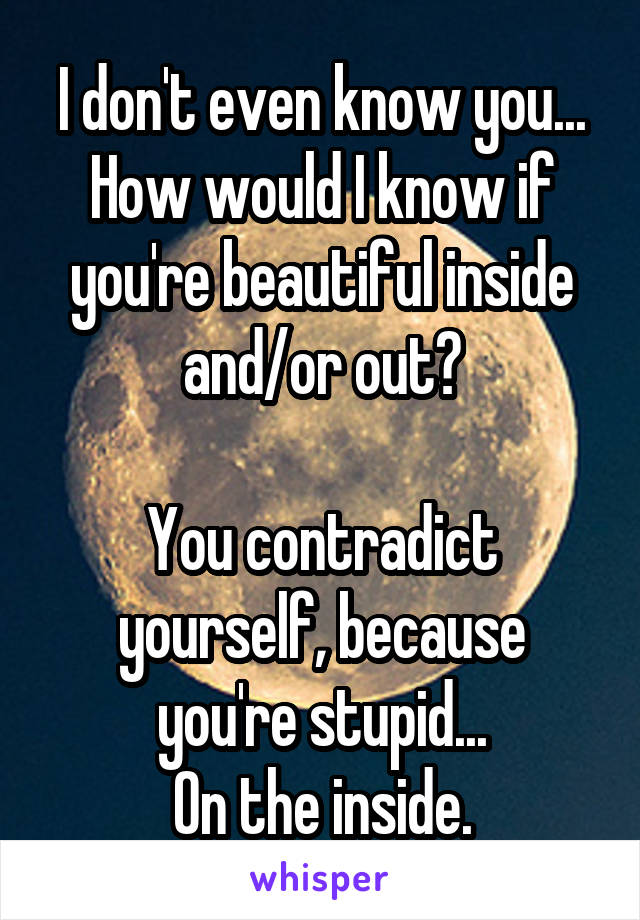 I don't even know you... How would I know if you're beautiful inside and/or out?

You contradict yourself, because you're stupid...
On the inside.